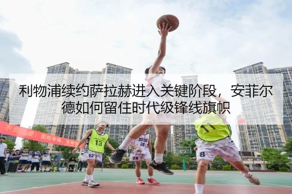 利物浦续约萨拉赫进入关键阶段，安菲尔德如何留住时代级锋线旗帜